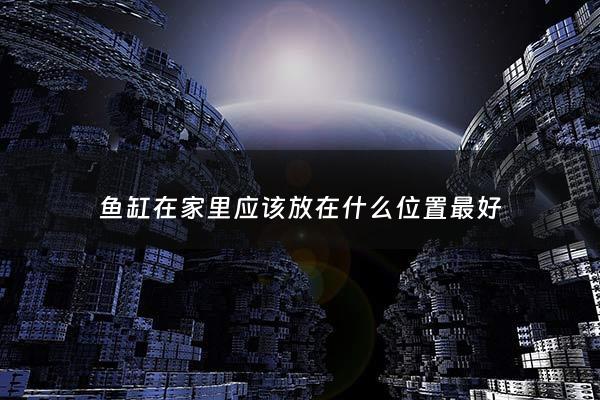 鱼缸在家里应该放在什么位置最好 - 鱼缸在家中摆放的最佳位置