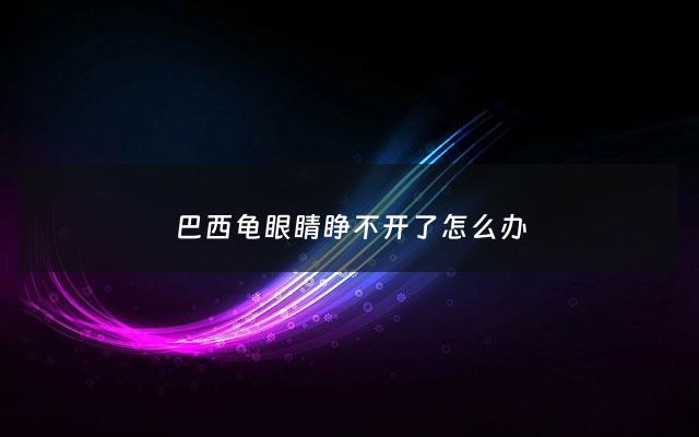 巴西龟眼睛睁不开了怎么办 - 巴西龟眼睛不能睁开