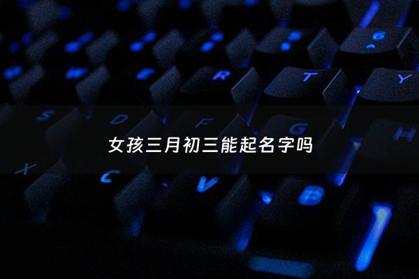 女孩三月初三能起名字吗 - 阳历三月初三出生女孩