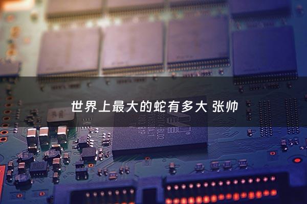 世界上最大的蛇有多大 张帅 - 世界上最大的蛇 有多大知乎