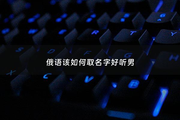 俄语该如何取名字好听男 - 俄语名字男生大全有寓意
