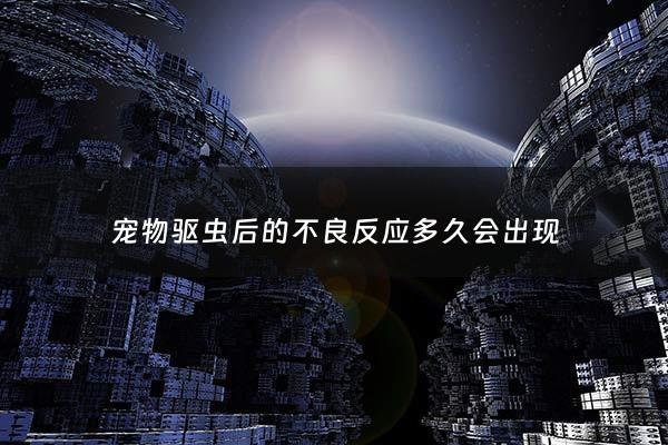 宠物驱虫后的不良反应多久会出现 - 宠物做了驱虫