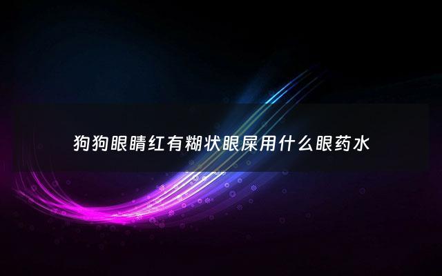 狗狗眼睛红有糊状眼屎用什么眼药水 - 狗狗眼睛红红的有眼屎用什么药