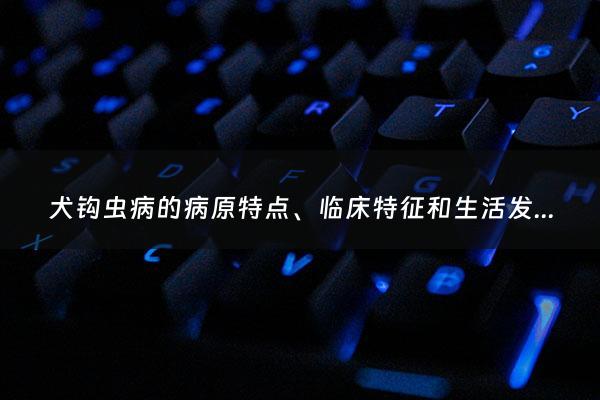 犬钩虫病的病原特点、临床特征和生活发育史是什么 - 犬钩虫病吃什么药