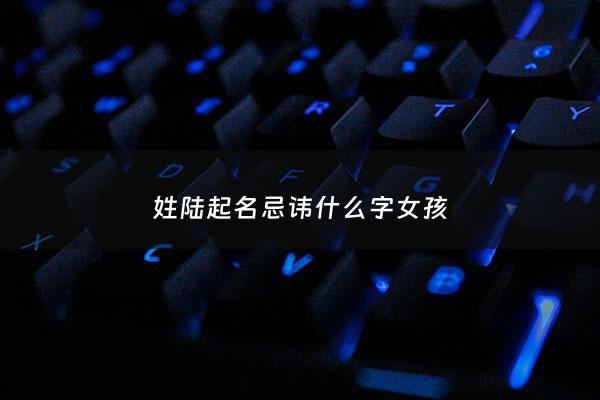 姓陆起名忌讳什么字女孩 - 姓陆的女孩子可以起什么名字