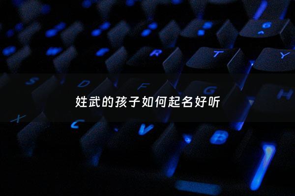 姓武的孩子如何起名好听 - 武姓起什么名字