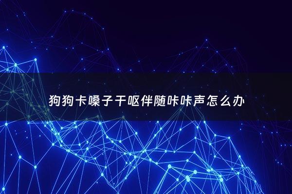 狗狗卡嗓子干呕伴随咔咔声怎么办 - 狗狗一直卡嗓子还吐是怎么回事