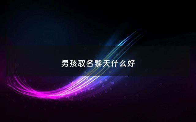 男孩取名黎天什么好 - 黎取什么名字好
