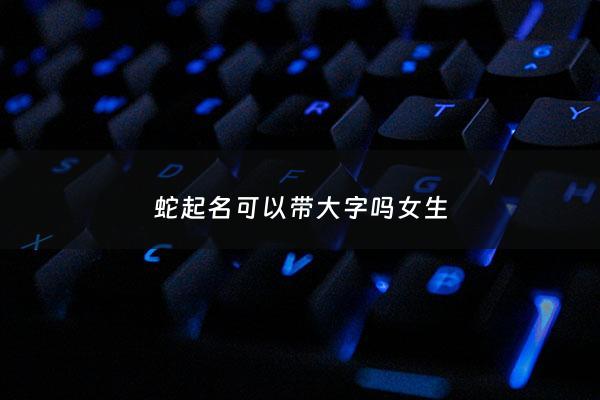 蛇起名可以带大字吗女生 - 蛇起名可以带大字吗女生名字