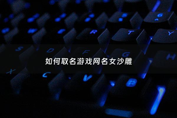 如何取名游戏网名女沙雕 - 游戏网名女沙雕独特