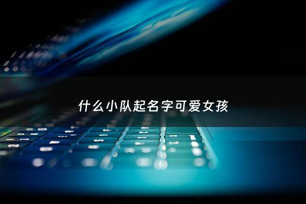 什么小队起名字可爱女孩 - 起个小队的名字叫什么好(有男有女)