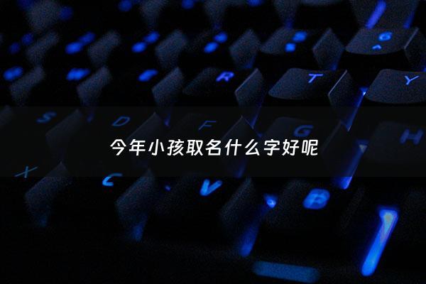 今年小孩取名什么字好呢 - 今年孩子取什么名字好