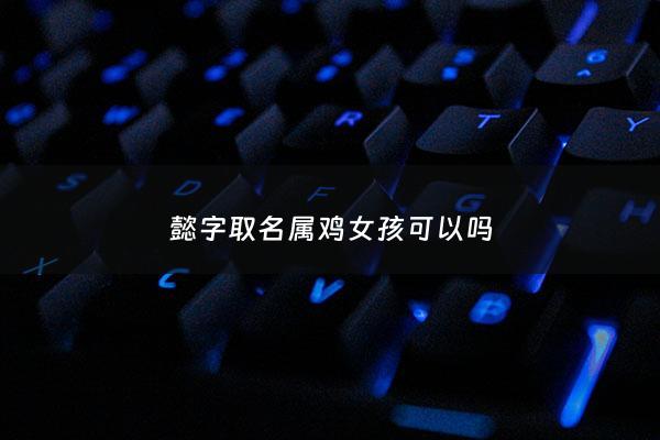 懿字取名属鸡女孩可以吗 - 懿用作女孩的名字好吗?