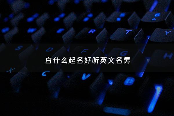 白什么起名好听英文名男 - 姓白起什么英文名
