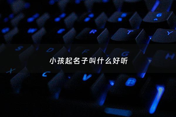 小孩起名子叫什么好听 - 小孩取啥名字好听