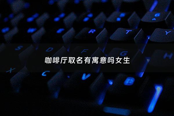 咖啡厅取名有寓意吗女生 - 咖啡厅名字大全 有创意