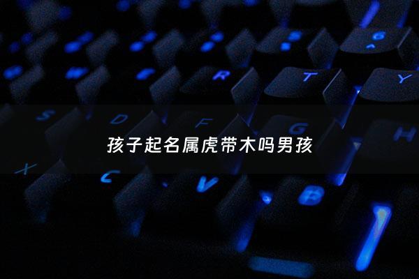 孩子起名属虎带木吗男孩 - 属虎带木字旁