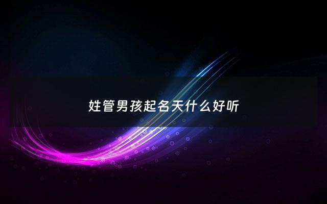 姓管男孩起名天什么好听 - 管姓男孩起名大全四个字
