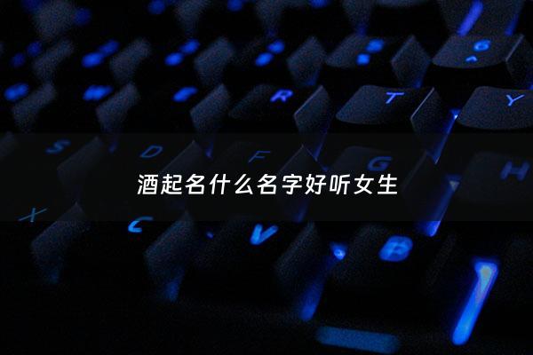 酒起名什么名字好听女生 - 酒起名什么名字好听女生霸气