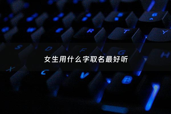 女生用什么字取名最好听 - 女生名字用什么字