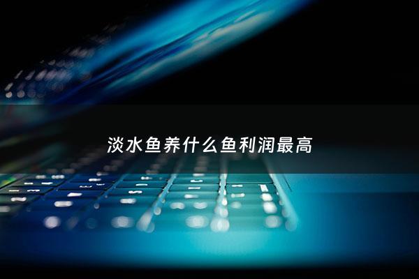 淡水鱼养什么鱼利润最高 - 淡水鱼养哪些好