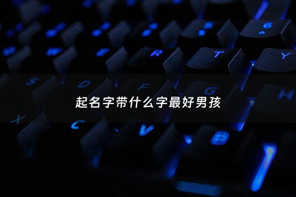 起名字带什么字最好男孩 - 起名字带什么字最好男孩子