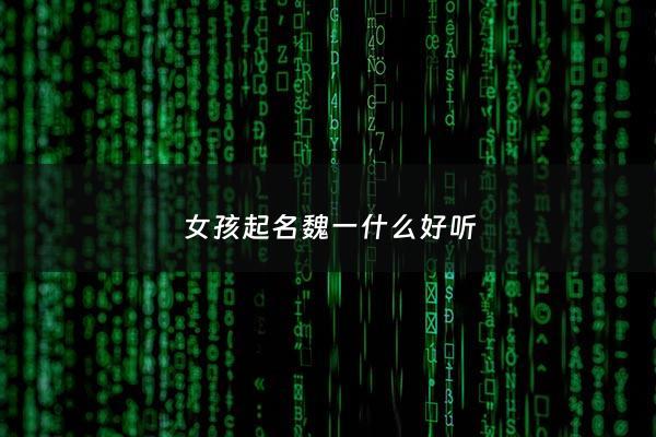 女孩起名魏一什么好听 - 魏一什么名字好听