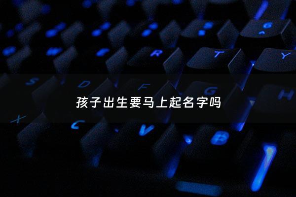 孩子出生要马上起名字吗 - 小孩出生要马上取名字吗