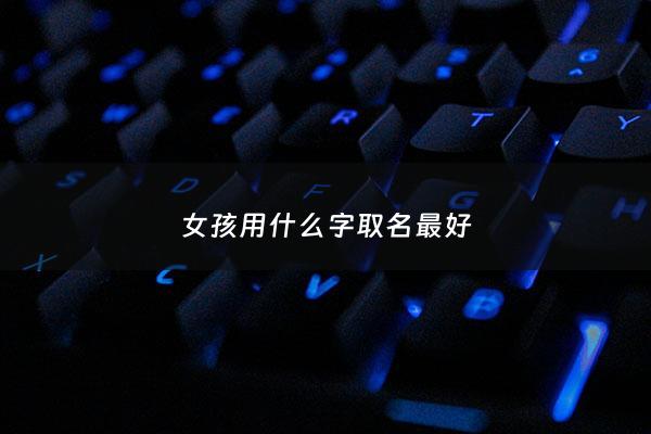 女孩用什么字取名最好 - 女孩用什么字取名最好听