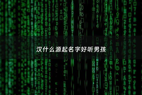 汉什么源起名字好听男孩 - 汉这个字的来源是什么
