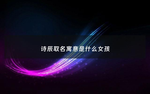 诗辰取名寓意是什么女孩 - 诗辰名字的寓意是什么