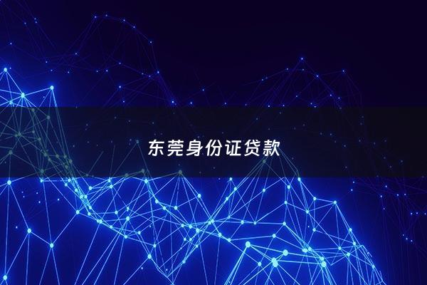 东莞身份证贷款 - 东莞哪里可以凭身份证借钱