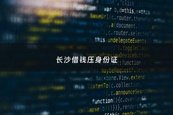 长沙借钱压身份证 - 压身份证借款需要什么材料